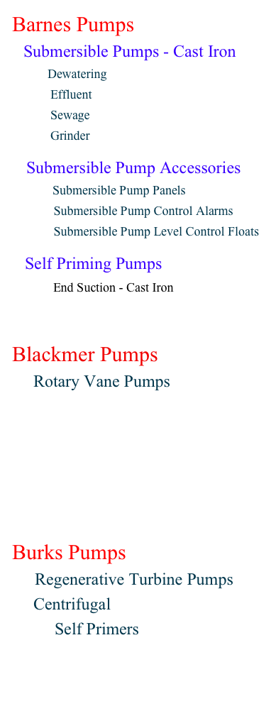 Barnes Pumps
    Submersible Pumps - Cast Iron
            Dewatering 
            Effluent
            Sewage 
            Grinder

     Submersible Pump Accessories
                  Submersible Pump Panels
             Submersible Pump Control Alarms             Submersible Pump Level Control Floats

Self Priming Pumps
          End Suction - Cast Iron


Blackmer Pumps
       Rotary Vane Pumps









Burks Pumps
        Regenerative Turbine Pumps
     Centrifugal
          Self Primers

